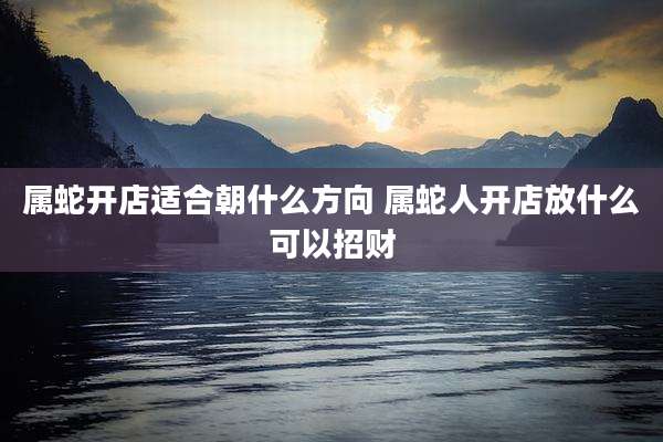 属蛇开店适合朝什么方向 属蛇人开店放什么可以招财