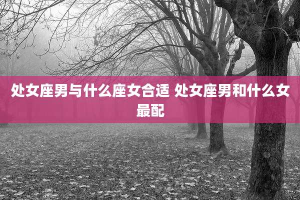 处女座男与什么座女合适 处女座男和什么女最配