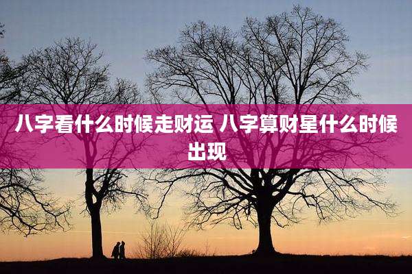 八字看什么时候走财运 八字算财星什么时候出现