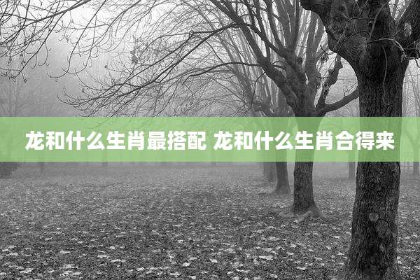 龙和什么生肖最搭配 龙和什么生肖合得来