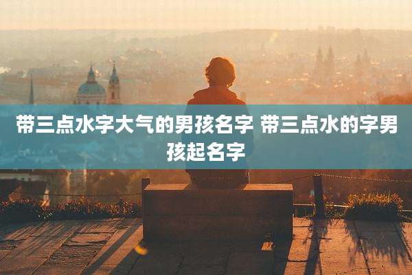 带三点水字大气的男孩名字 带三点水的字男孩起名字