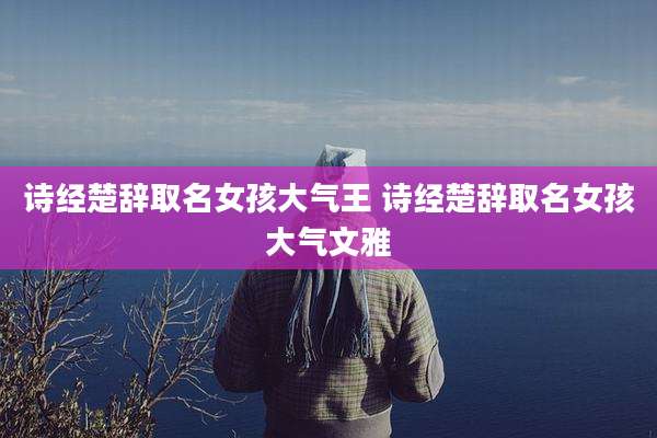 诗经楚辞取名女孩大气王 诗经楚辞取名女孩大气文雅