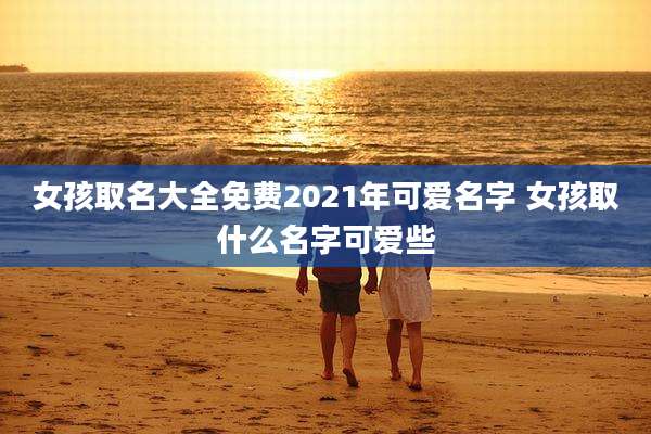 女孩取名大全免费2021年可爱名字 女孩取什么名字可爱些