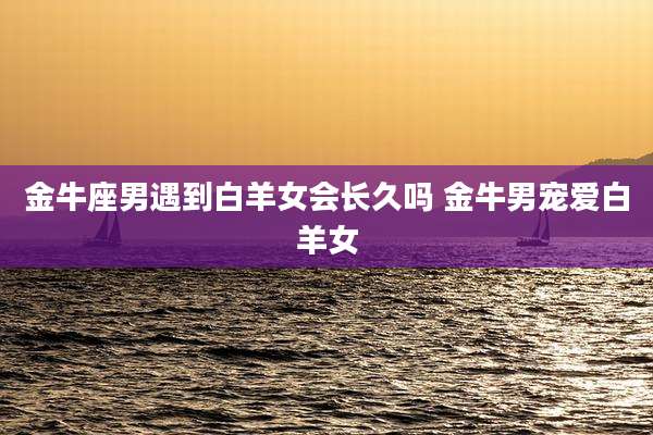 金牛座男遇到白羊女会长久吗 金牛男宠爱白羊女