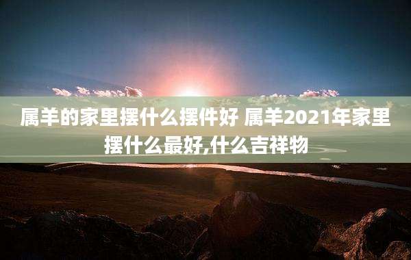属羊的家里摆什么摆件好 属羊2021年家里摆什么最好,什么吉祥物