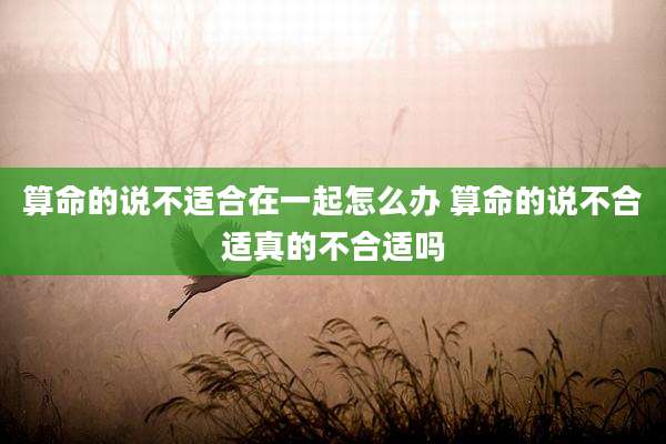 算命的说不适合在一起怎么办 算命的说不合适真的不合适吗