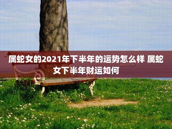 属蛇女的2021年下半年的运势怎么样 属蛇女下半年财运如何