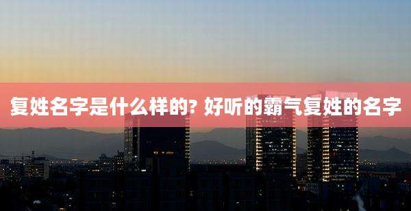 复姓名字是什么样的? 好听的霸气复姓的名字