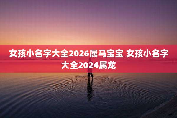 女孩小名字大全2026属马宝宝 女孩小名字大全2024属龙