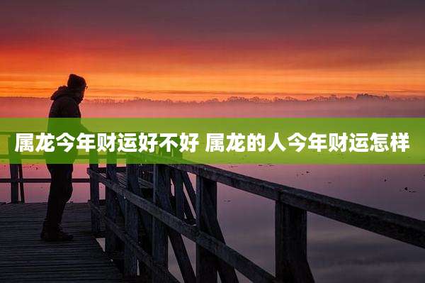 属龙今年财运好不好 属龙的人今年财运怎样