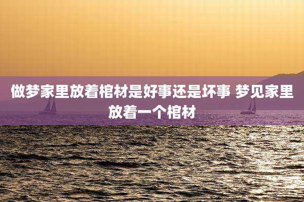 做梦家里放着棺材是好事还是坏事 梦见家里放着一个棺材