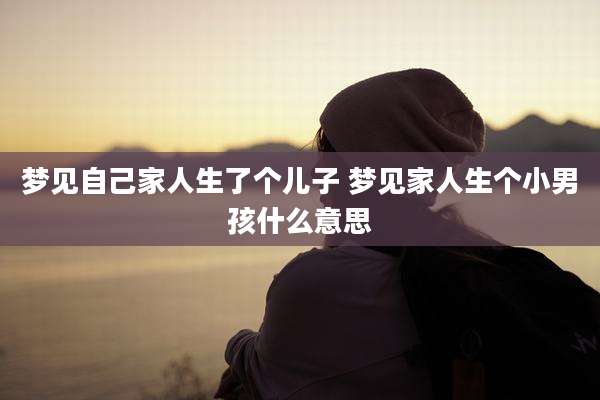 梦见自己家人生了个儿子 梦见家人生个小男孩什么意思