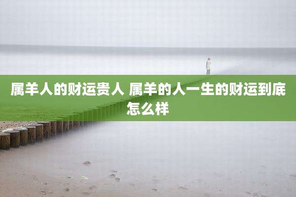 属羊人的财运贵人 属羊的人一生的财运到底怎么样