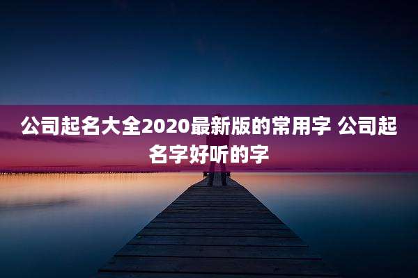 公司起名大全2020最新版的常用字 公司起名字好听的字