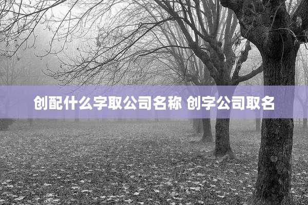 创配什么字取公司名称 创字公司取名