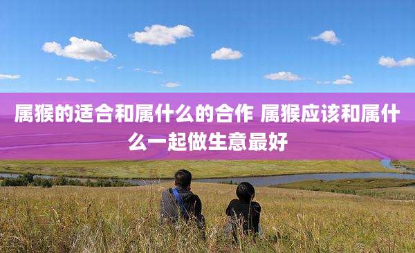 属猴的适合和属什么的合作 属猴应该和属什么一起做生意最好