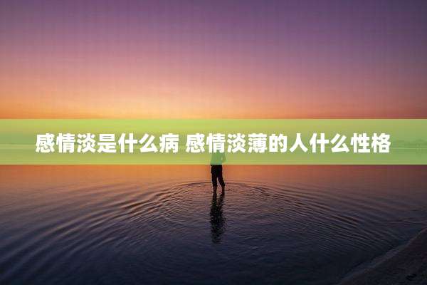 感情淡是什么病 感情淡薄的人什么性格