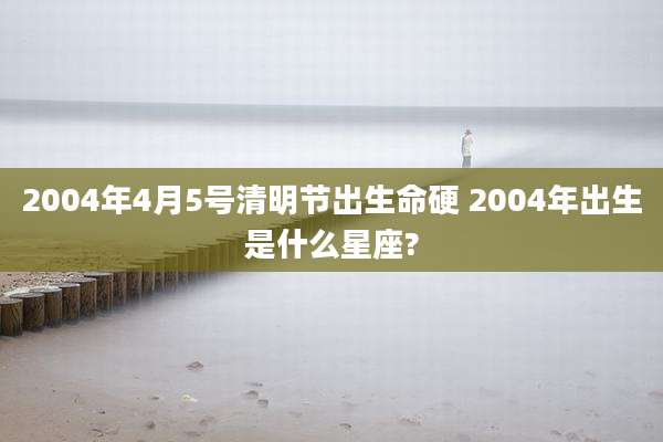 2004年4月5号清明节出生命硬 2004年出生是什么星座?