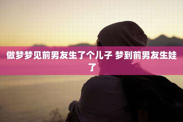 做梦梦见前男友生了个儿子 梦到前男友生娃了