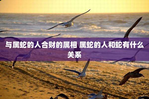 与属蛇的人合财的属相 属蛇的人和蛇有什么关系