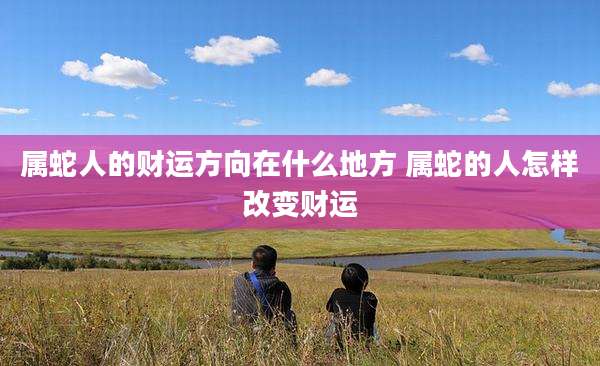 属蛇人的财运方向在什么地方 属蛇的人怎样改变财运