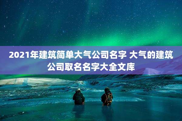 2021年建筑简单大气公司名字 大气的建筑公司取名名字大全文库