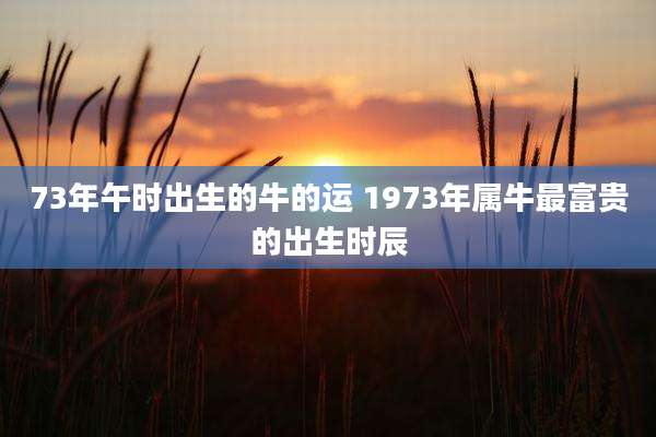 73年午时出生的牛的运 1973年属牛最富贵的出生时辰
