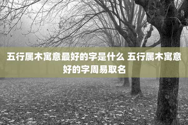 五行属木寓意最好的字是什么 五行属木寓意好的字周易取名