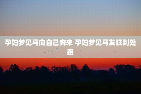 孕妇梦见马向自己奔来 孕妇梦见马发狂到处跑