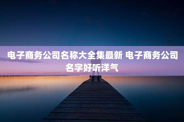 电子商务公司名称大全集最新 电子商务公司名字好听洋气