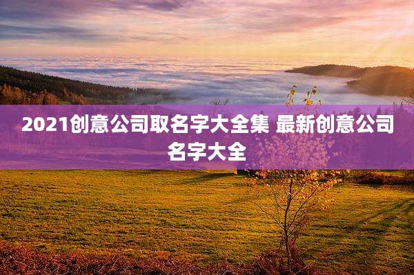 2021创意公司取名字大全集 最新创意公司名字大全