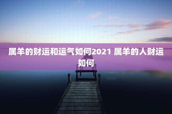 属羊的财运和运气如何2021 属羊的人财运如何