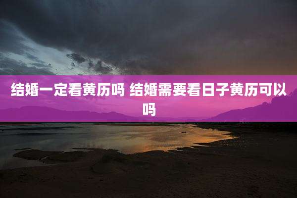 结婚一定看黄历吗 结婚需要看日子黄历可以吗