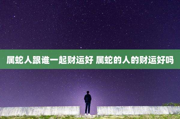 属蛇人跟谁一起财运好 属蛇的人的财运好吗