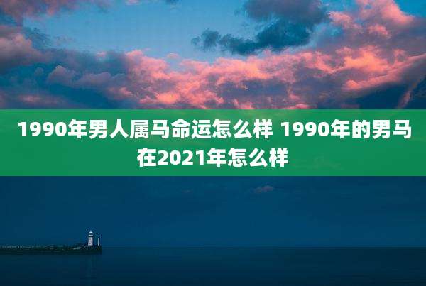 1990年男人属马命运怎么样 1990年的男马在2021年怎么样