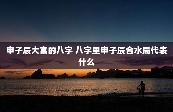 申子辰大富的八字 八字里申子辰合水局代表什么