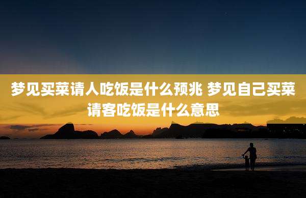 梦见买菜请人吃饭是什么预兆 梦见自己买菜请客吃饭是什么意思