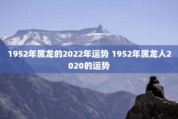 1952年属龙的2022年运势 1952年属龙人2020的运势