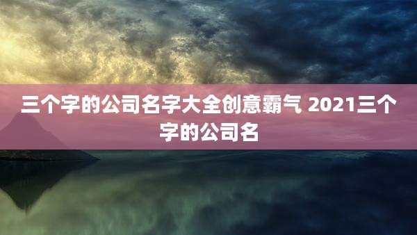 三个字的公司名字大全创意霸气 2021三个字的公司名