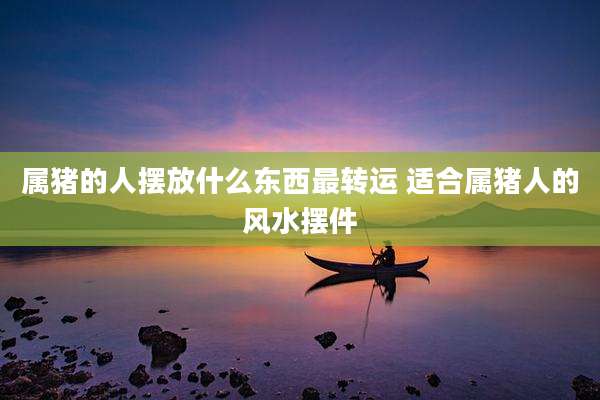 属猪的人摆放什么东西最转运 适合属猪人的风水摆件