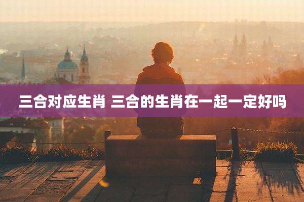 三合对应生肖 三合的生肖在一起一定好吗