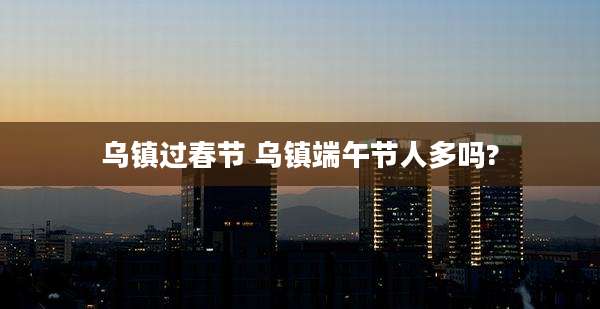 乌镇过春节 乌镇端午节人多吗?