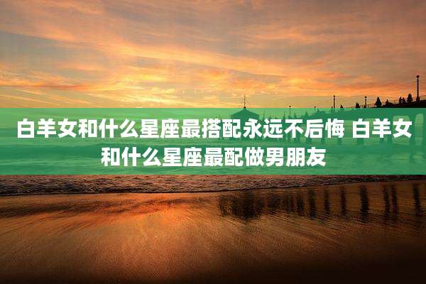 白羊女和什么星座最搭配永远不后悔 白羊女和什么星座最配做男朋友
