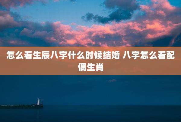 怎么看生辰八字什么时候结婚 八字怎么看配偶生肖