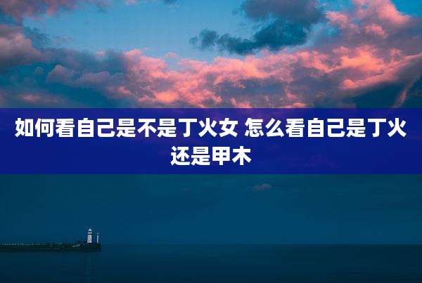 如何看自己是不是丁火女 怎么看自己是丁火还是甲木