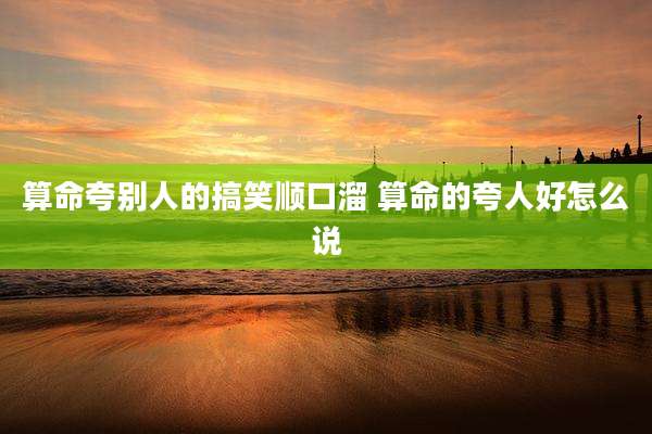 算命夸别人的搞笑顺口溜 算命的夸人好怎么说