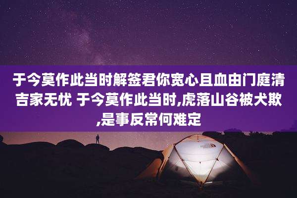 于今莫作此当时解签君你宽心且血由门庭清吉家无忧 于今莫作此当时,虎落山谷被犬欺,是事反常何难定