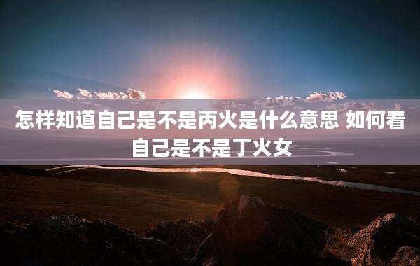 怎样知道自己是不是丙火是什么意思 如何看自己是不是丁火女