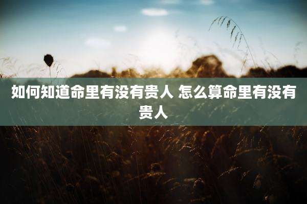 如何知道命里有没有贵人 怎么算命里有没有贵人