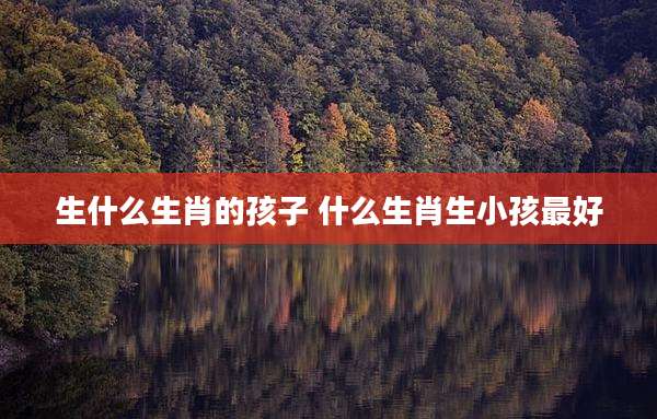生什么生肖的孩子 什么生肖生小孩最好